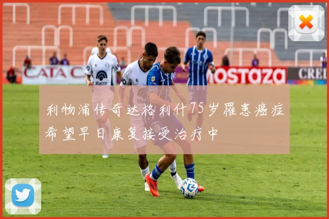 利物浦传奇达格利什75岁罹患癌症希望早日康复接受治疗中