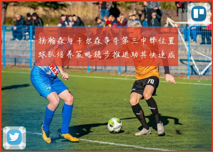 杨瀚森与卡尔森争夺第三中锋位置球队培养策略稳步推进助其快速成长