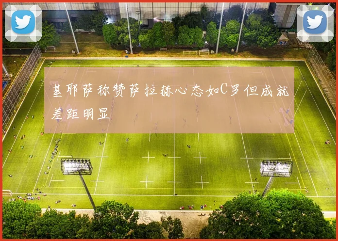 基耶萨称赞萨拉赫心态如C罗但成就差距明显