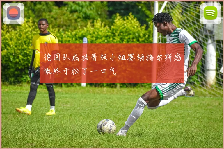 德国队成功晋级小组赛胡梅尔斯感慨终于松了一口气