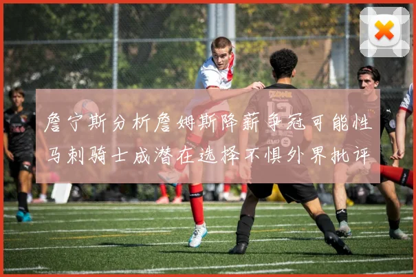 詹宁斯分析詹姆斯降薪争冠可能性马刺骑士成潜在选择不惧外界批评