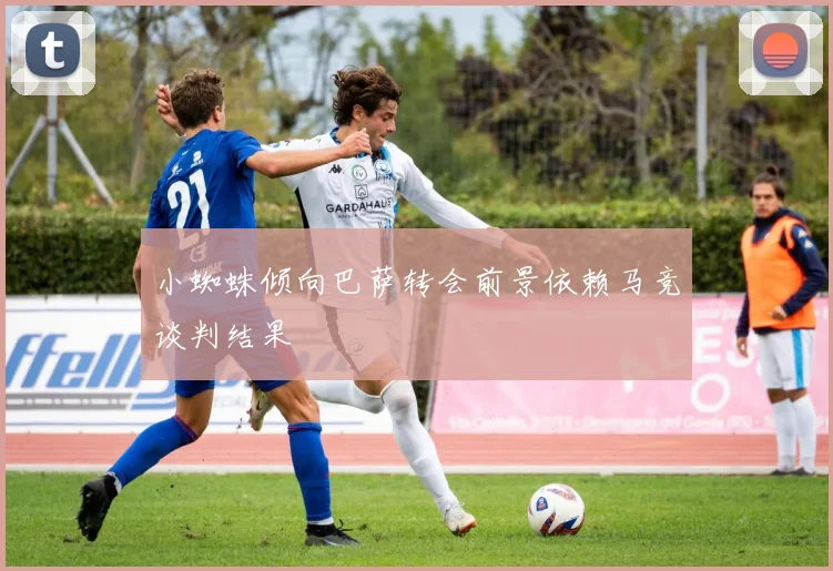 小蜘蛛倾向巴萨转会前景依赖马竞谈判结果