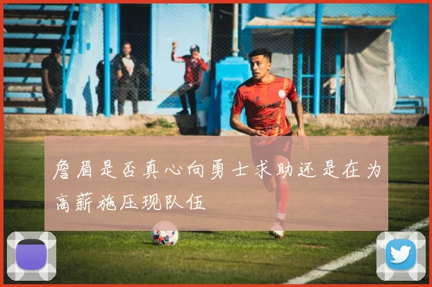 詹眉是否真心向勇士求助还是在为高薪施压现队伍