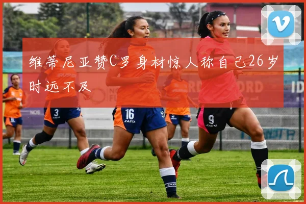 维蒂尼亚赞C罗身材惊人称自己26岁时远不及