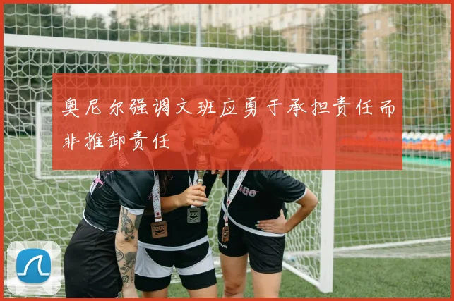 奥尼尔强调文班应勇于承担责任而非推卸责任
