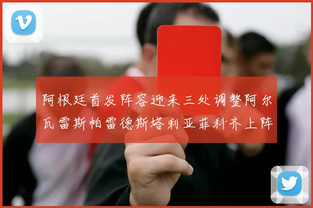 阿根廷首发阵容迎来三处调整阿尔瓦雷斯帕雷德斯塔利亚菲科齐上阵