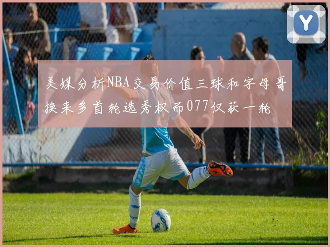 美媒分析NBA交易价值三球和字母哥换来多首轮选秀权而077仅获一轮