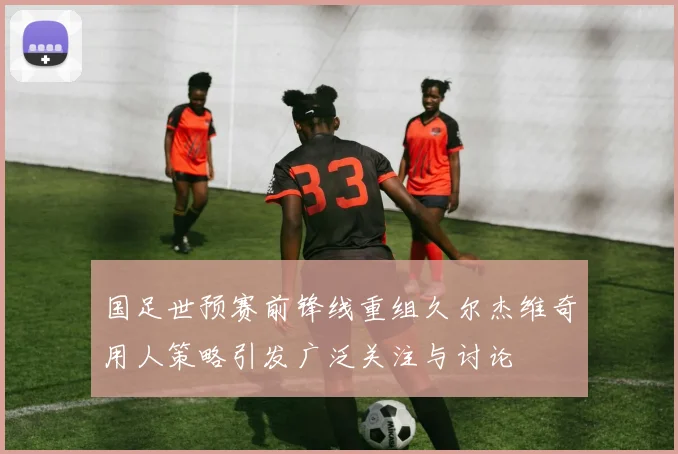 国足世预赛前锋线重组久尔杰维奇用人策略引发广泛关注与讨论